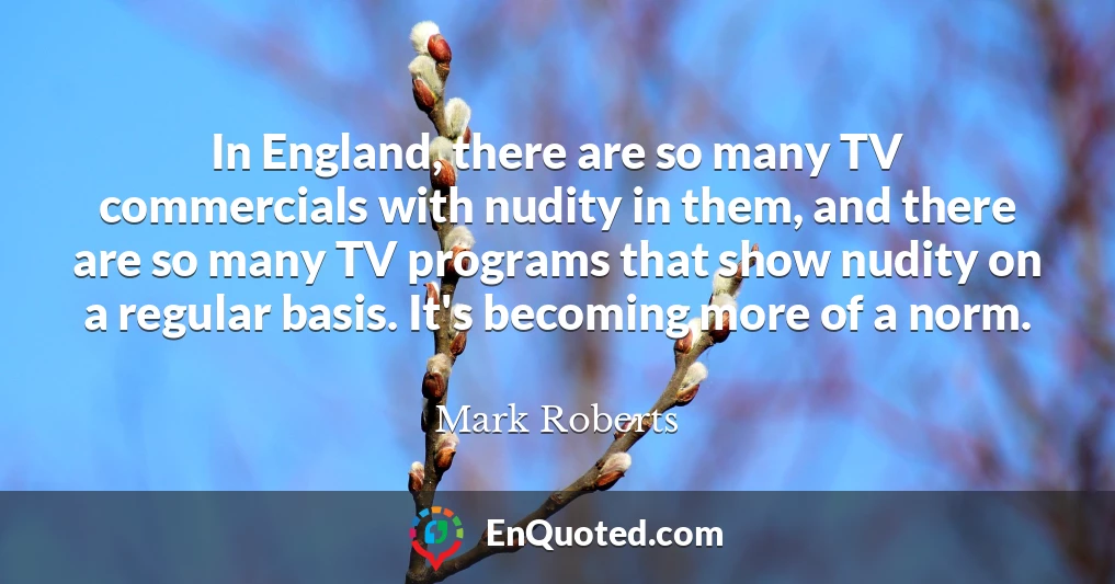 In England, there are so many TV commercials with nudity in them, and there are so many TV programs that show nudity on a regular basis. It's becoming more of a norm.