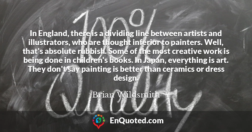 In England, there is a dividing line between artists and illustrators, who are thought inferior to painters. Well, that's absolute rubbish. Some of the most creative work is being done in children's books. In Japan, everything is art. They don't say painting is better than ceramics or dress design.