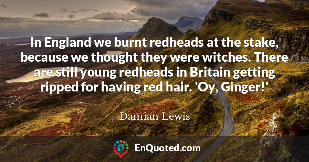 In England we burnt redheads at the stake, because we thought they were witches. There are still young redheads in Britain getting ripped for having red hair. 'Oy, Ginger!'