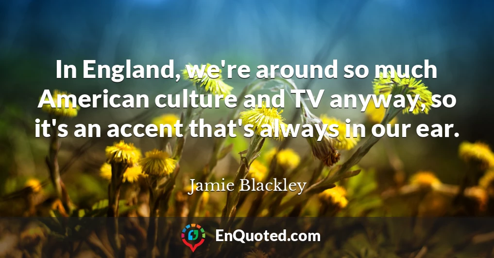 In England, we're around so much American culture and TV anyway, so it's an accent that's always in our ear.