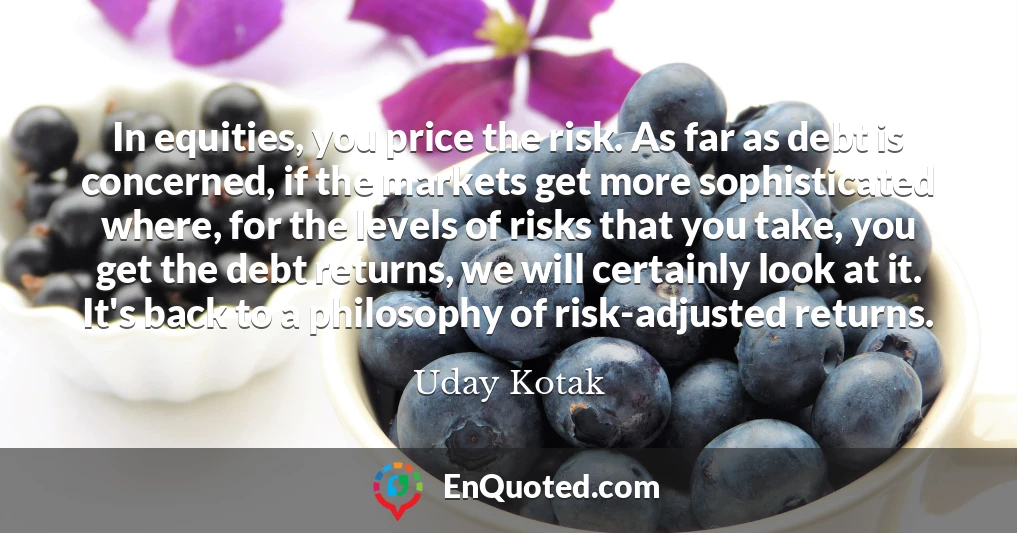 In equities, you price the risk. As far as debt is concerned, if the markets get more sophisticated where, for the levels of risks that you take, you get the debt returns, we will certainly look at it. It's back to a philosophy of risk-adjusted returns.