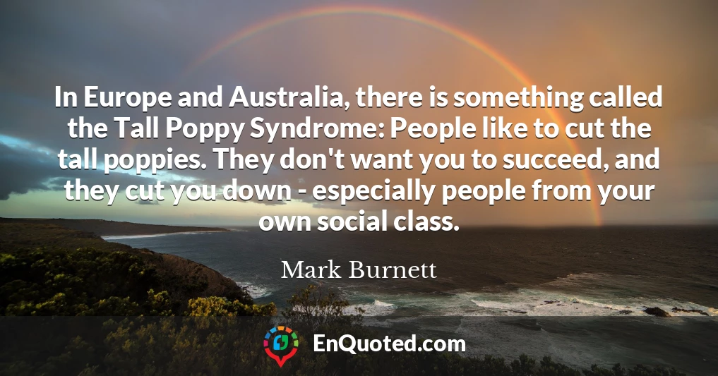 In Europe and Australia, there is something called the Tall Poppy Syndrome: People like to cut the tall poppies. They don't want you to succeed, and they cut you down - especially people from your own social class.