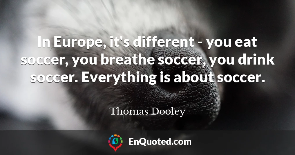 In Europe, it's different - you eat soccer, you breathe soccer, you drink soccer. Everything is about soccer.