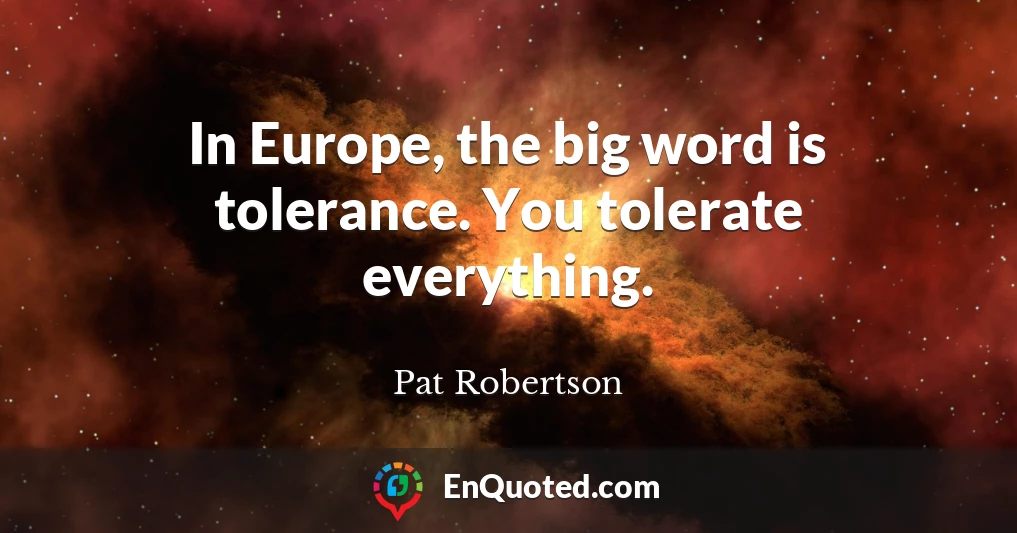 In Europe, the big word is tolerance. You tolerate everything.