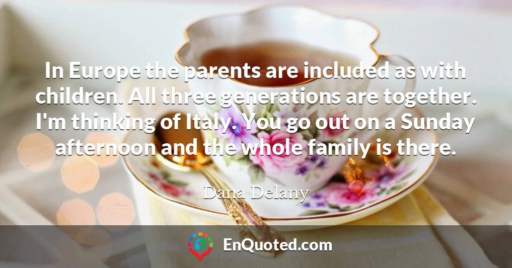 In Europe the parents are included as with children. All three generations are together. I'm thinking of Italy. You go out on a Sunday afternoon and the whole family is there.