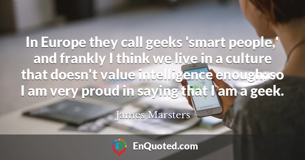 In Europe they call geeks 'smart people,' and frankly I think we live in a culture that doesn't value intelligence enough; so I am very proud in saying that I am a geek.
