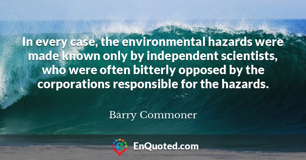 In every case, the environmental hazards were made known only by independent scientists, who were often bitterly opposed by the corporations responsible for the hazards.
