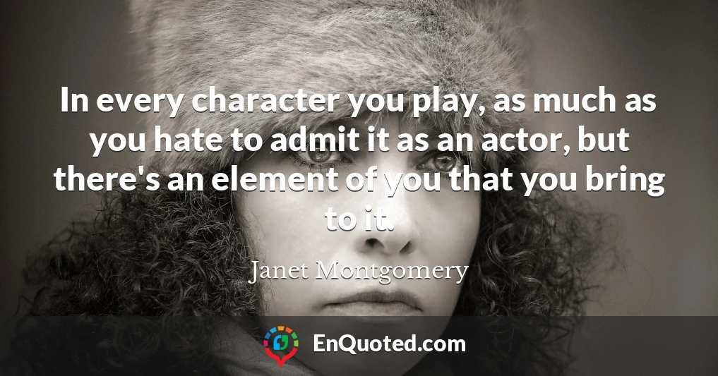 In every character you play, as much as you hate to admit it as an actor, but there's an element of you that you bring to it.