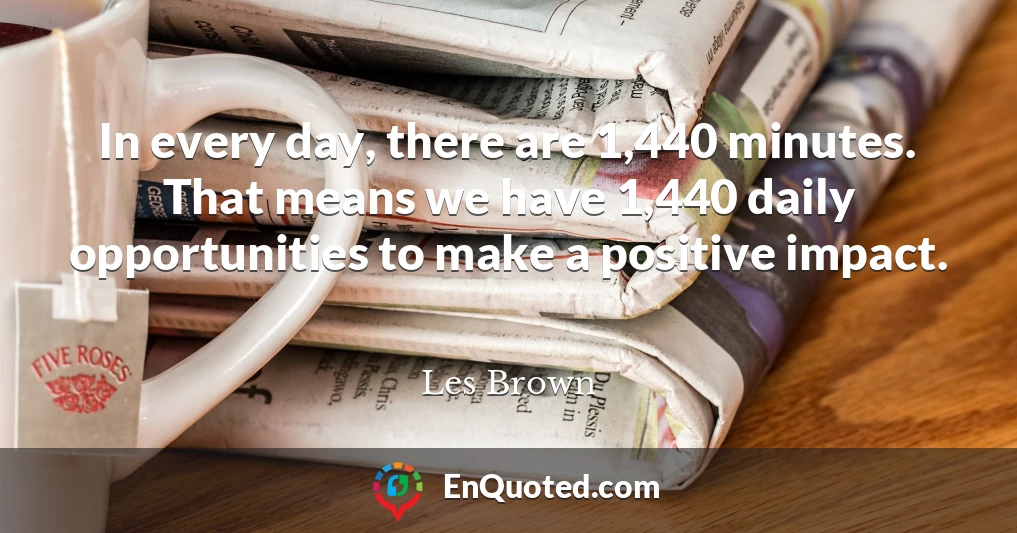 In every day, there are 1,440 minutes. That means we have 1,440 daily opportunities to make a positive impact.