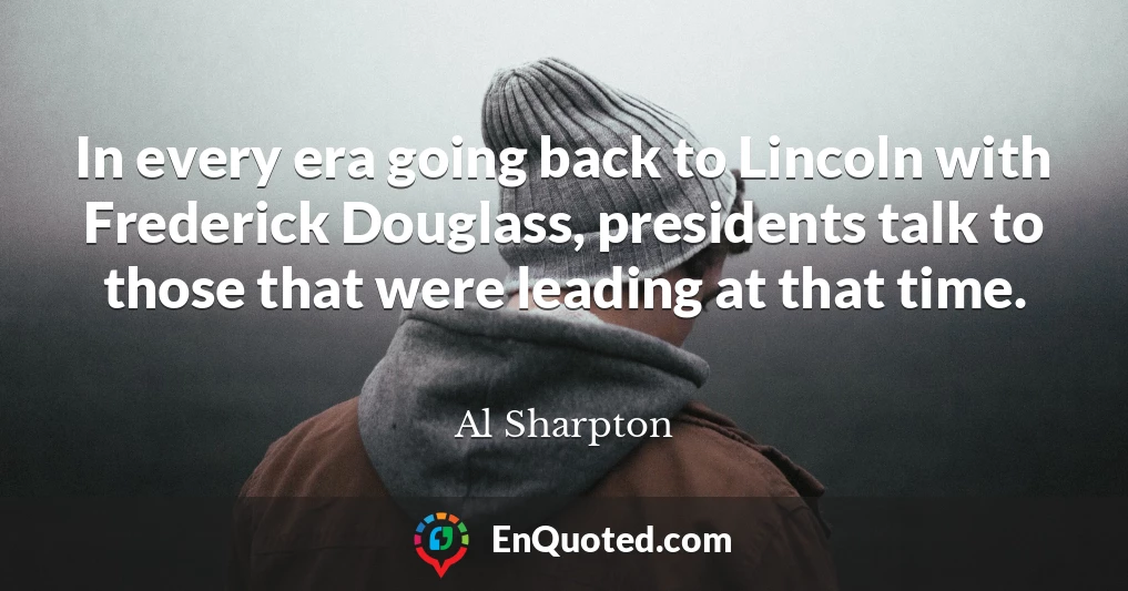 In every era going back to Lincoln with Frederick Douglass, presidents talk to those that were leading at that time.