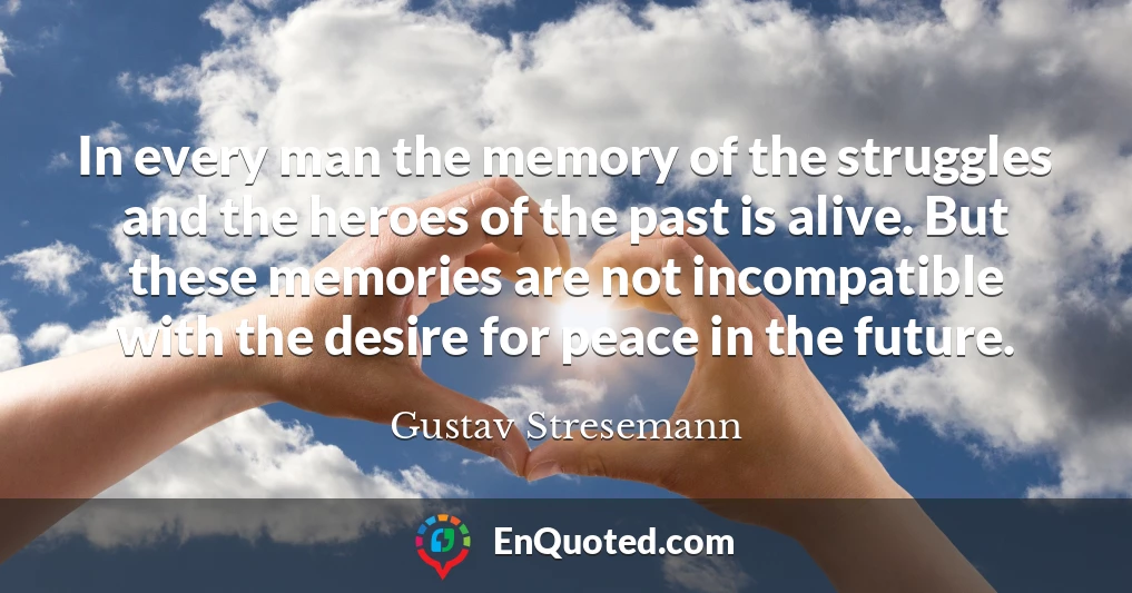 In every man the memory of the struggles and the heroes of the past is alive. But these memories are not incompatible with the desire for peace in the future.