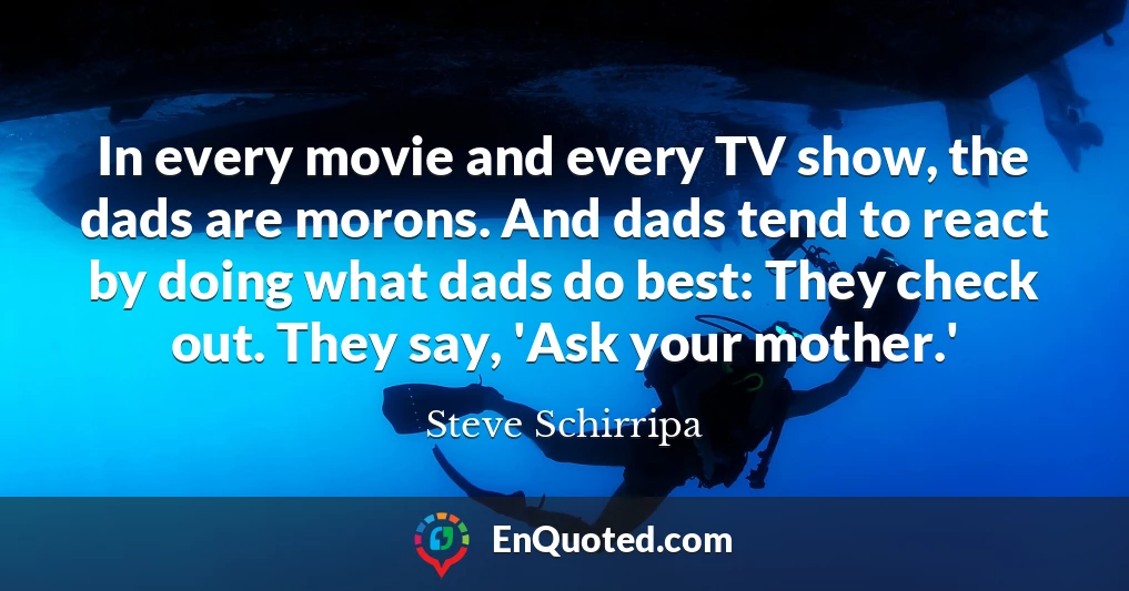 In every movie and every TV show, the dads are morons. And dads tend to react by doing what dads do best: They check out. They say, 'Ask your mother.'