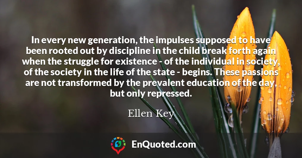 In every new generation, the impulses supposed to have been rooted out by discipline in the child break forth again when the struggle for existence - of the individual in society, of the society in the life of the state - begins. These passions are not transformed by the prevalent education of the day, but only repressed.