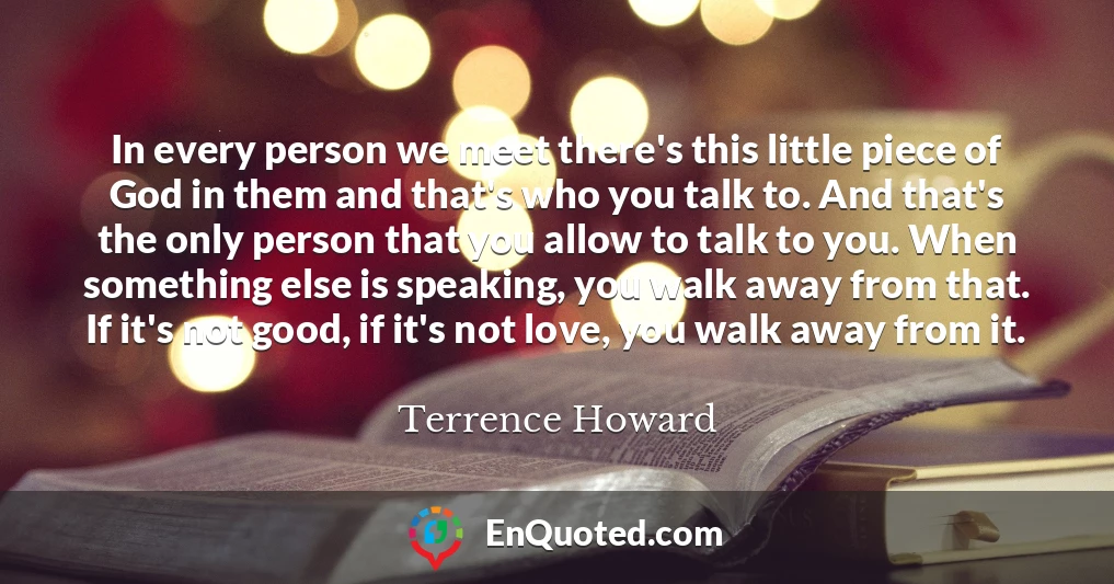 In every person we meet there's this little piece of God in them and that's who you talk to. And that's the only person that you allow to talk to you. When something else is speaking, you walk away from that. If it's not good, if it's not love, you walk away from it.
