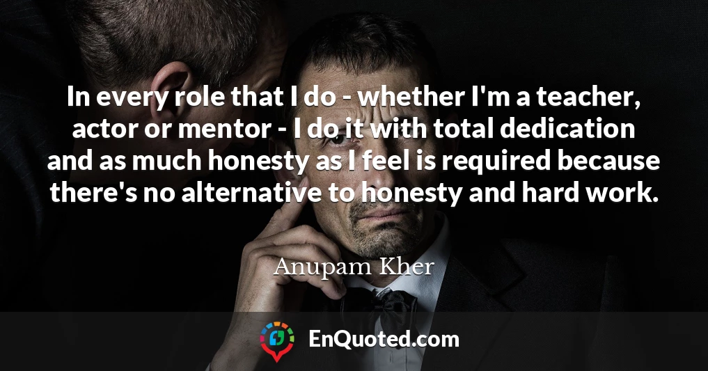 In every role that I do - whether I'm a teacher, actor or mentor - I do it with total dedication and as much honesty as I feel is required because there's no alternative to honesty and hard work.