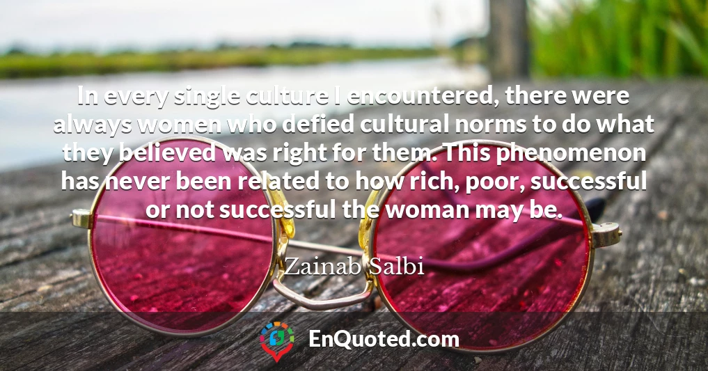 In every single culture I encountered, there were always women who defied cultural norms to do what they believed was right for them. This phenomenon has never been related to how rich, poor, successful or not successful the woman may be.