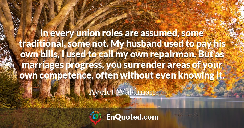 In every union roles are assumed, some traditional, some not. My husband used to pay his own bills, I used to call my own repairman. But as marriages progress, you surrender areas of your own competence, often without even knowing it.