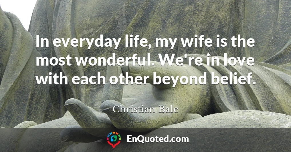 In everyday life, my wife is the most wonderful. We're in love with each other beyond belief.