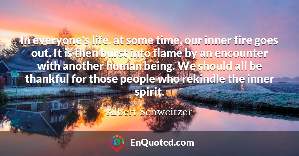In everyone's life, at some time, our inner fire goes out. It is then burst into flame by an encounter with another human being. We should all be thankful for those people who rekindle the inner spirit.