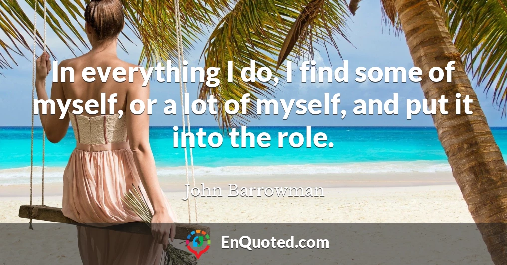 In everything I do, I find some of myself, or a lot of myself, and put it into the role.