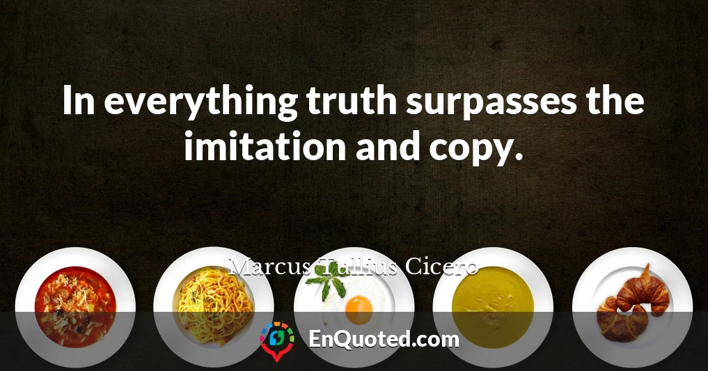 In everything truth surpasses the imitation and copy.