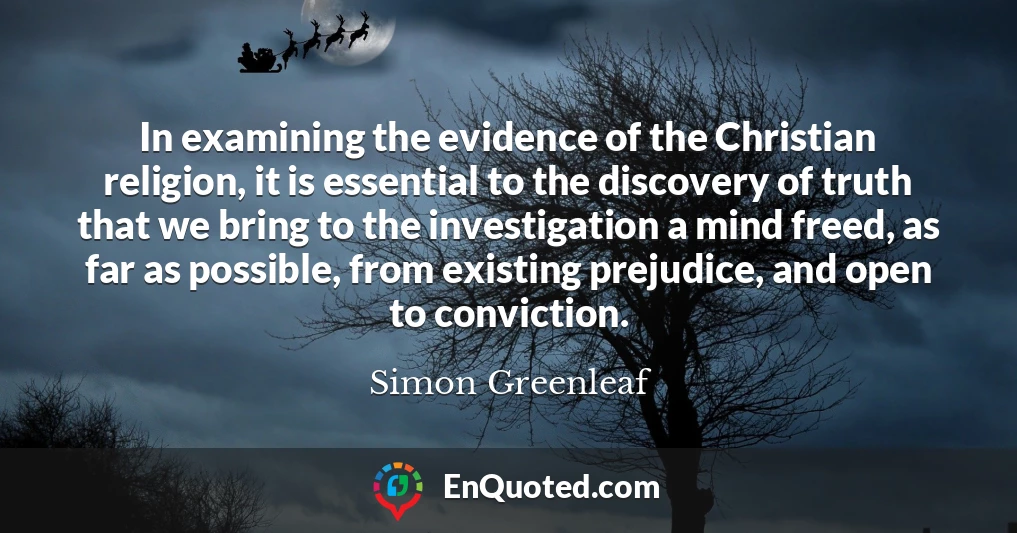 In examining the evidence of the Christian religion, it is essential to the discovery of truth that we bring to the investigation a mind freed, as far as possible, from existing prejudice, and open to conviction.