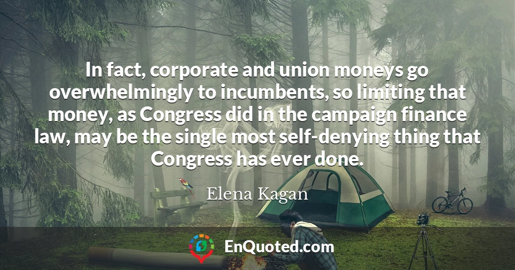 In fact, corporate and union moneys go overwhelmingly to incumbents, so limiting that money, as Congress did in the campaign finance law, may be the single most self-denying thing that Congress has ever done.