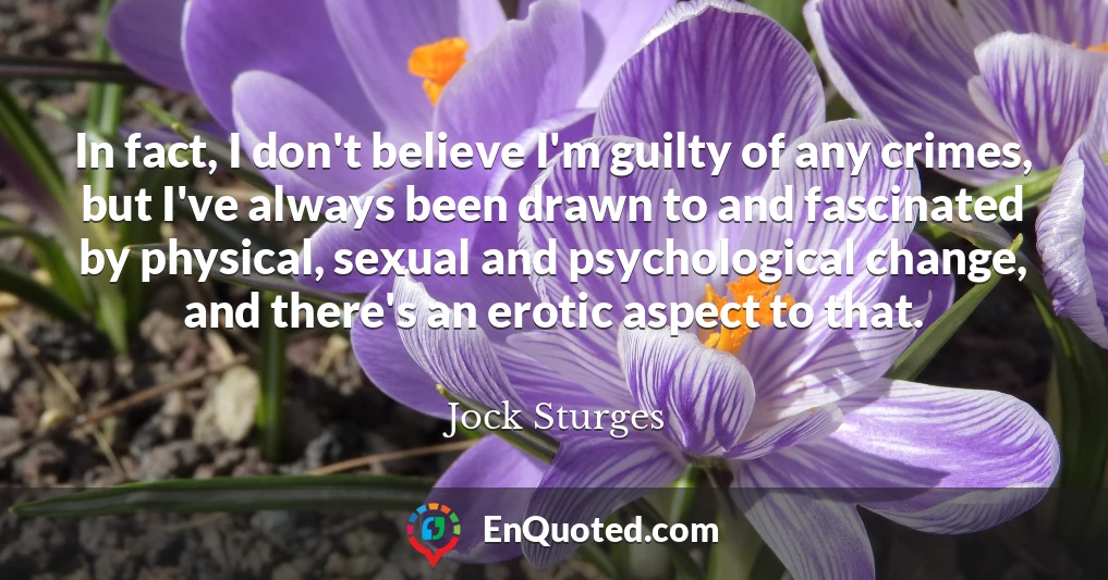 In fact, I don't believe I'm guilty of any crimes, but I've always been drawn to and fascinated by physical, sexual and psychological change, and there's an erotic aspect to that.