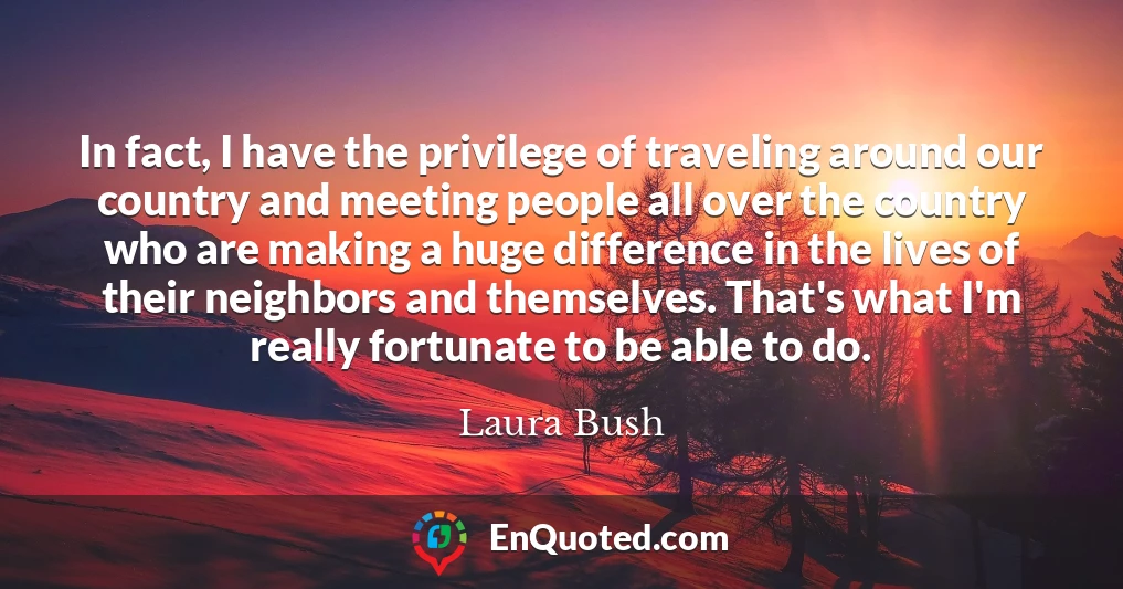 In fact, I have the privilege of traveling around our country and meeting people all over the country who are making a huge difference in the lives of their neighbors and themselves. That's what I'm really fortunate to be able to do.