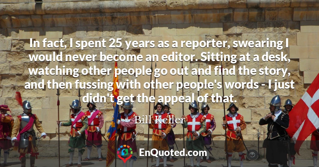 In fact, I spent 25 years as a reporter, swearing I would never become an editor. Sitting at a desk, watching other people go out and find the story, and then fussing with other people's words - I just didn't get the appeal of that.