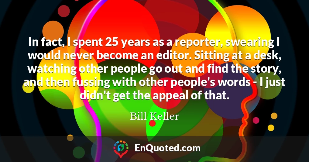 In fact, I spent 25 years as a reporter, swearing I would never become an editor. Sitting at a desk, watching other people go out and find the story, and then fussing with other people's words - I just didn't get the appeal of that.