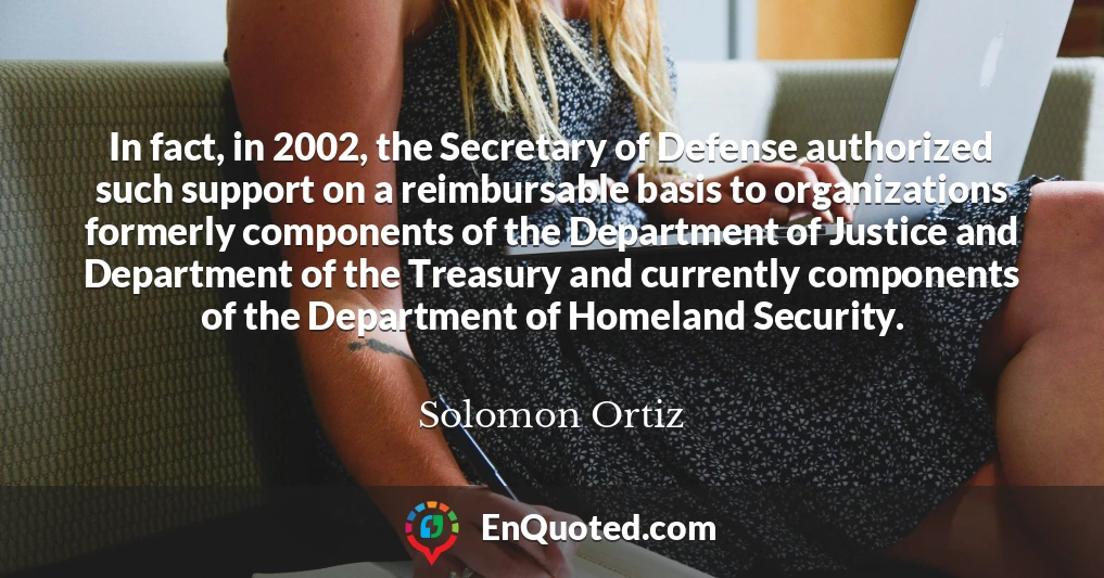 In fact, in 2002, the Secretary of Defense authorized such support on a reimbursable basis to organizations formerly components of the Department of Justice and Department of the Treasury and currently components of the Department of Homeland Security.
