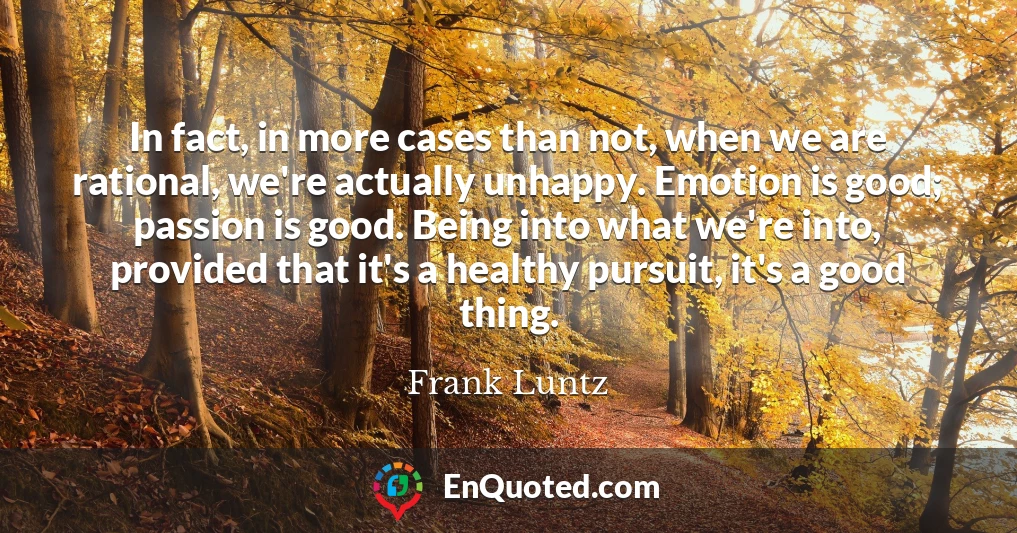 In fact, in more cases than not, when we are rational, we're actually unhappy. Emotion is good; passion is good. Being into what we're into, provided that it's a healthy pursuit, it's a good thing.