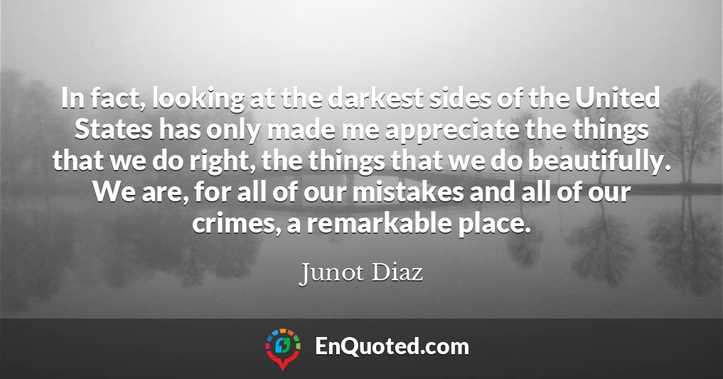 In fact, looking at the darkest sides of the United States has only made me appreciate the things that we do right, the things that we do beautifully. We are, for all of our mistakes and all of our crimes, a remarkable place.