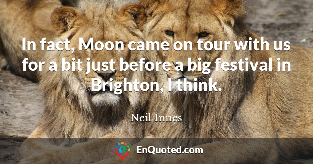 In fact, Moon came on tour with us for a bit just before a big festival in Brighton, I think.