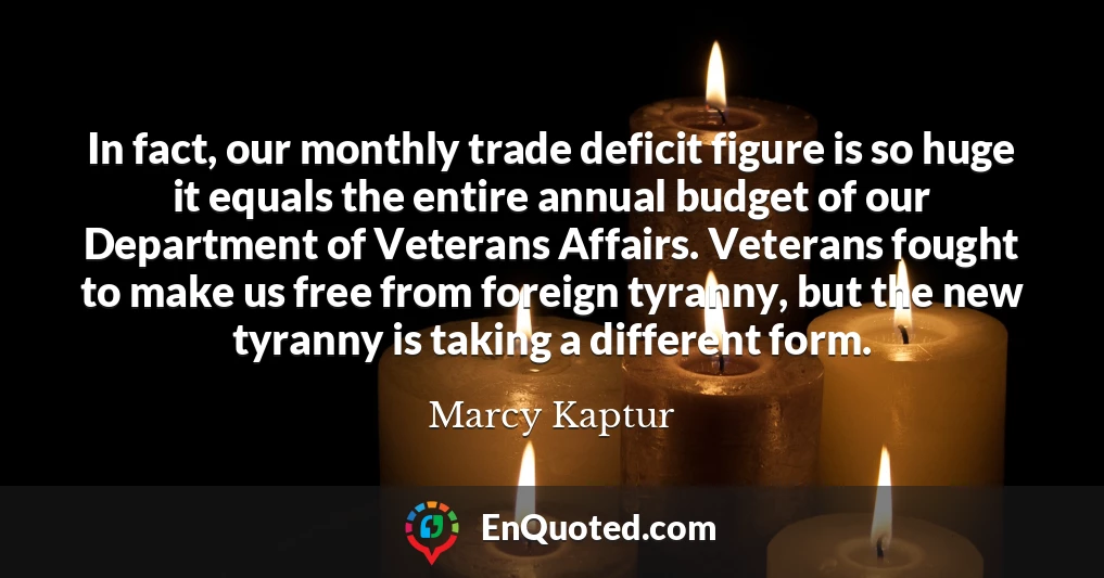 In fact, our monthly trade deficit figure is so huge it equals the entire annual budget of our Department of Veterans Affairs. Veterans fought to make us free from foreign tyranny, but the new tyranny is taking a different form.