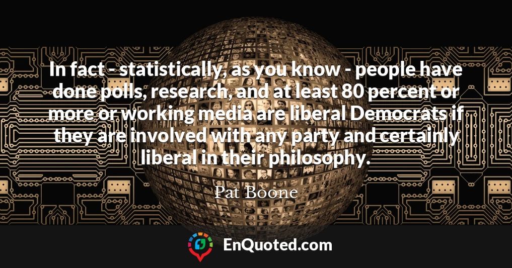 In fact - statistically, as you know - people have done polls, research, and at least 80 percent or more or working media are liberal Democrats if they are involved with any party and certainly liberal in their philosophy.