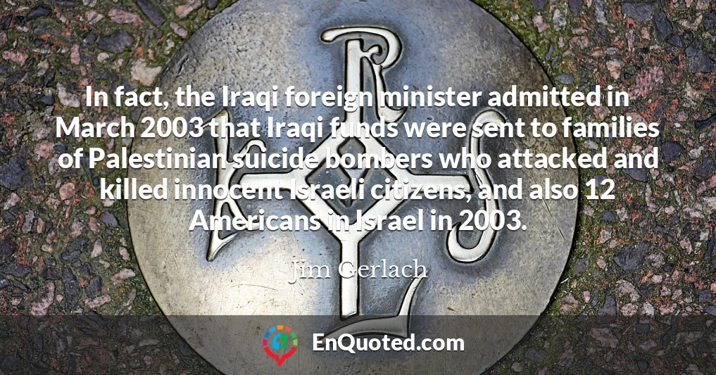 In fact, the Iraqi foreign minister admitted in March 2003 that Iraqi funds were sent to families of Palestinian suicide bombers who attacked and killed innocent Israeli citizens, and also 12 Americans in Israel in 2003.