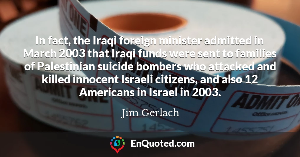 In fact, the Iraqi foreign minister admitted in March 2003 that Iraqi funds were sent to families of Palestinian suicide bombers who attacked and killed innocent Israeli citizens, and also 12 Americans in Israel in 2003.