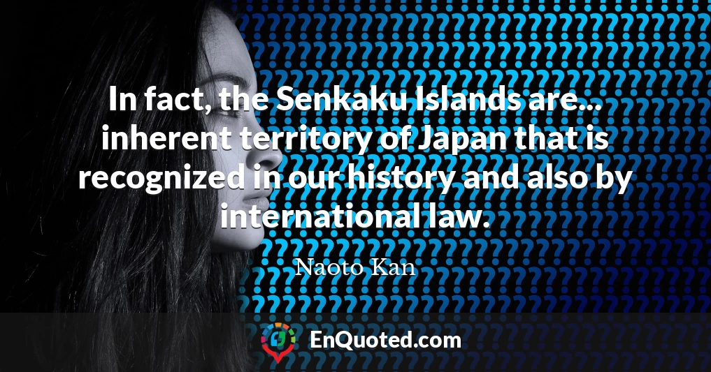 In fact, the Senkaku Islands are... inherent territory of Japan that is recognized in our history and also by international law.