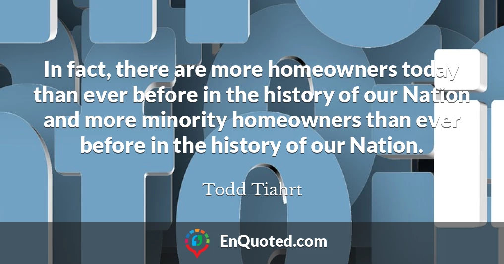 In fact, there are more homeowners today than ever before in the history of our Nation and more minority homeowners than ever before in the history of our Nation.