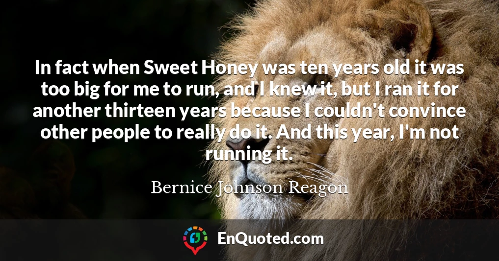 In fact when Sweet Honey was ten years old it was too big for me to run, and I knew it, but I ran it for another thirteen years because I couldn't convince other people to really do it. And this year, I'm not running it.