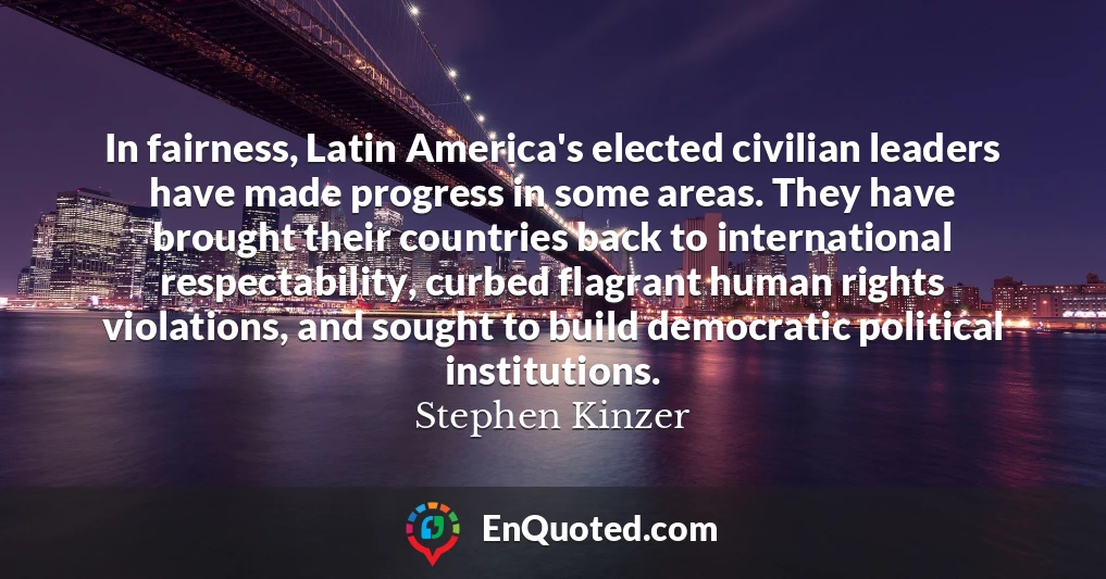 In fairness, Latin America's elected civilian leaders have made progress in some areas. They have brought their countries back to international respectability, curbed flagrant human rights violations, and sought to build democratic political institutions.