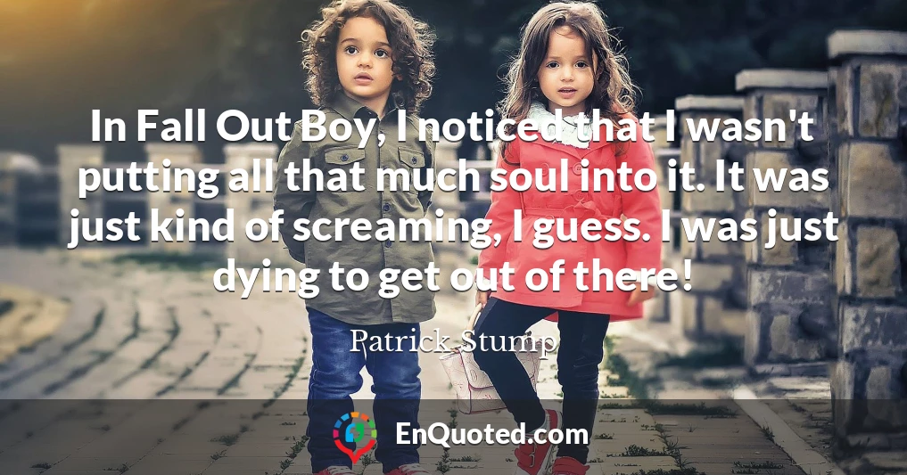 In Fall Out Boy, I noticed that I wasn't putting all that much soul into it. It was just kind of screaming, I guess. I was just dying to get out of there!