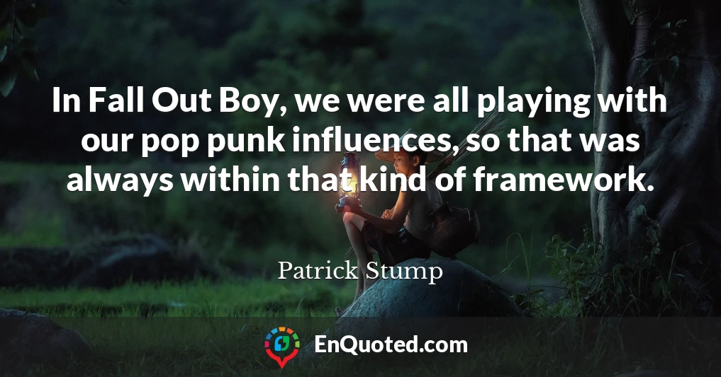 In Fall Out Boy, we were all playing with our pop punk influences, so that was always within that kind of framework.