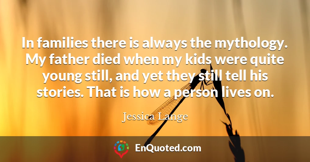 In families there is always the mythology. My father died when my kids were quite young still, and yet they still tell his stories. That is how a person lives on.