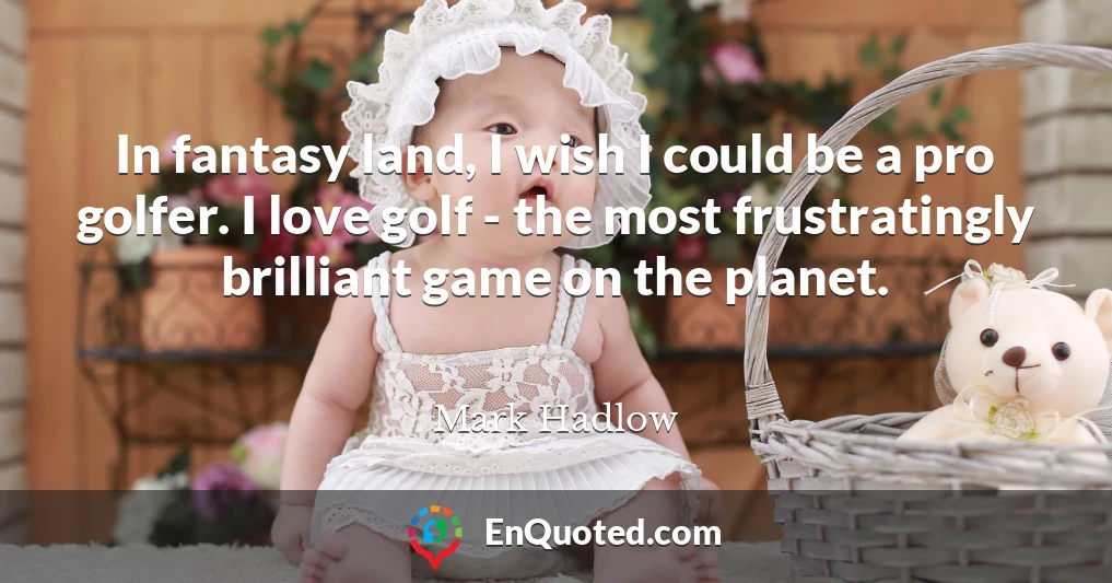 In fantasy land, I wish I could be a pro golfer. I love golf - the most frustratingly brilliant game on the planet.