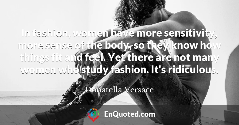 In fashion, women have more sensitivity, more sense of the body, so they know how things fit and feel. Yet there are not many women who study fashion. It's ridiculous.