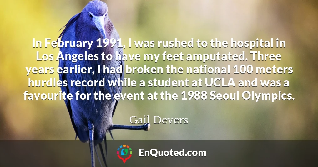 In February 1991, I was rushed to the hospital in Los Angeles to have my feet amputated. Three years earlier, I had broken the national 100 meters hurdles record while a student at UCLA and was a favourite for the event at the 1988 Seoul Olympics.