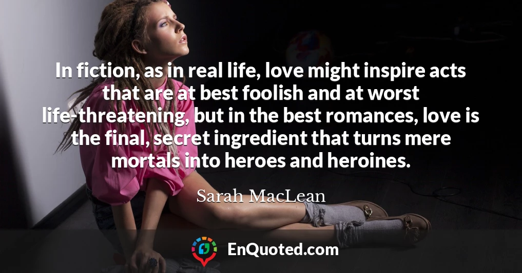 In fiction, as in real life, love might inspire acts that are at best foolish and at worst life-threatening, but in the best romances, love is the final, secret ingredient that turns mere mortals into heroes and heroines.